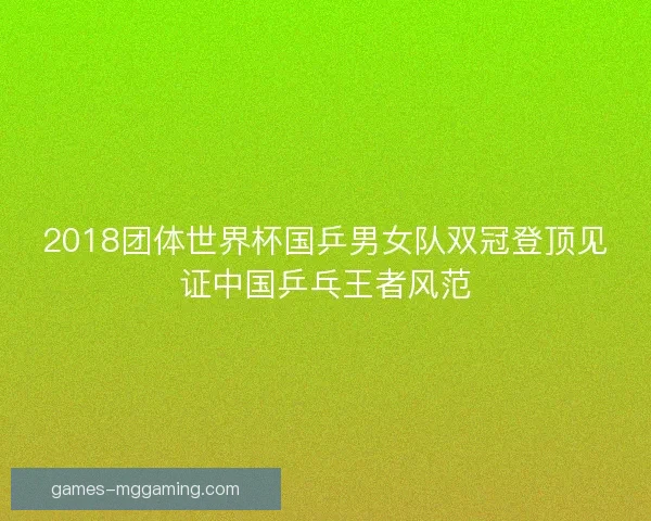 2018团体世界杯国乒男女队双冠登顶见证中国乒乓王者风范