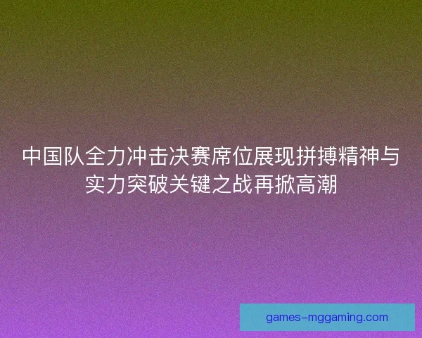 中国队全力冲击决赛席位展现拼搏精神与实力突破关键之战再掀高潮 中国队全力冲击决赛席位展现拼搏精神与实力突破关键之战再掀高潮