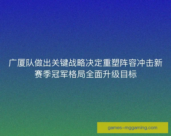 广厦队做出关键战略决定重塑阵容冲击新赛季冠军格局全面升级目标