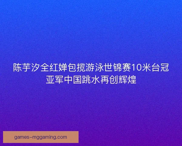陈芋汐全红婵包揽游泳世锦赛10米台冠亚军中国跳水再创辉煌