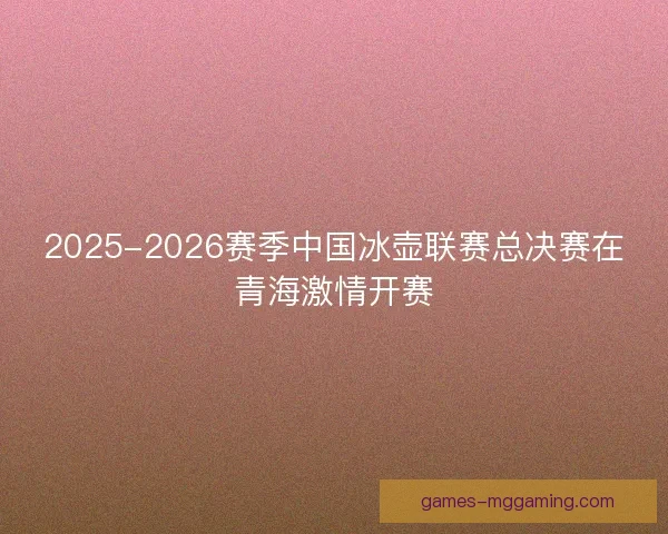 2025-2026赛季中国冰壶联赛总决赛在青海激情开赛