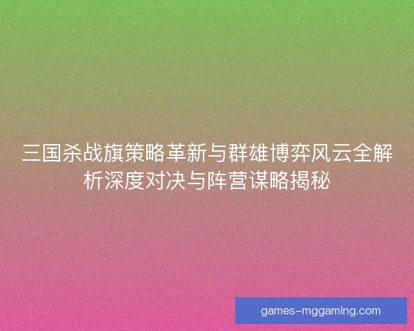 三国杀战旗策略革新与群雄博弈风云全解析深度对决与阵营谋略揭秘