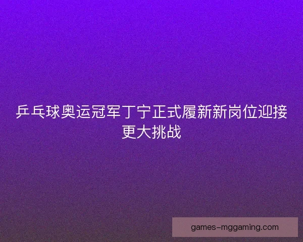 乒乓球奥运冠军丁宁正式履新新岗位迎接更大挑战