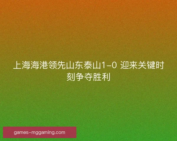 上海海港领先山东泰山1-0 迎来关键时刻争夺胜利