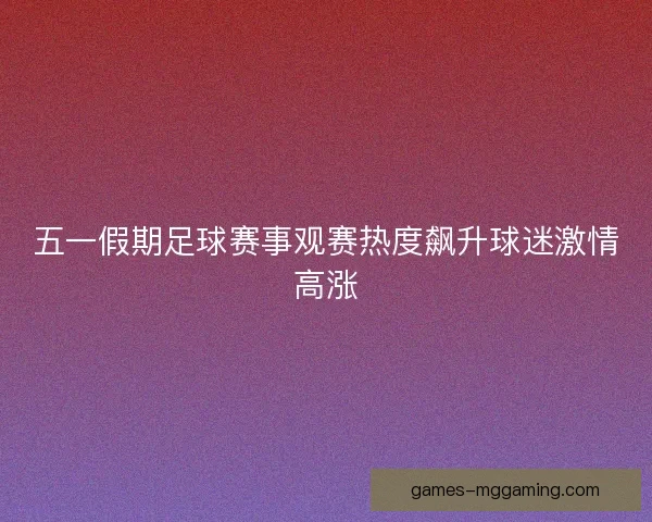 五一假期足球赛事观赛热度飙升球迷激情高涨