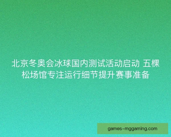 北京冬奥会冰球国内测试活动启动 五棵松场馆专注运行细节提升赛事准备