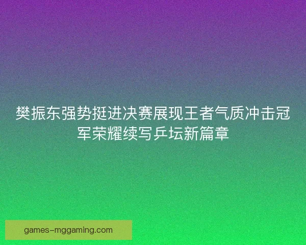 樊振东强势挺进决赛展现王者气质冲击冠军荣耀续写乒坛新篇章