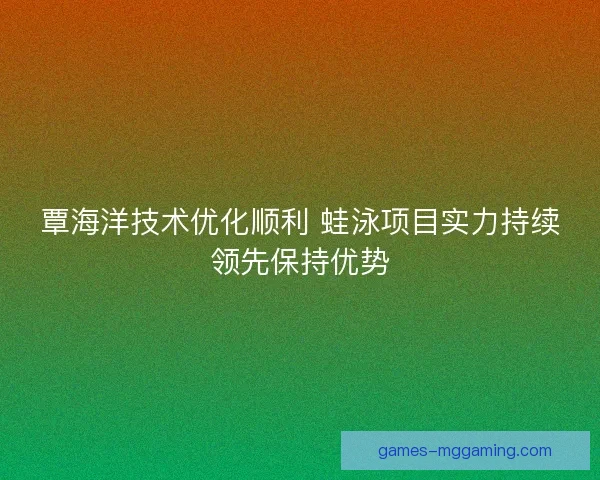 覃海洋技术优化顺利 蛙泳项目实力持续领先保持优势