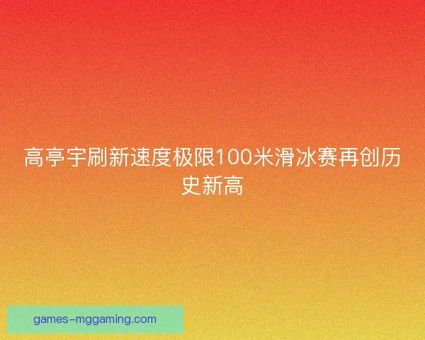 高亭宇刷新速度极限100米滑冰赛再创历史新高
