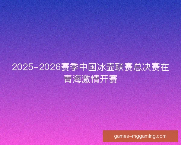2025-2026赛季中国冰壶联赛总决赛在青海激情开赛 2025-2026赛季中国冰壶联赛总决赛在青海激情开赛