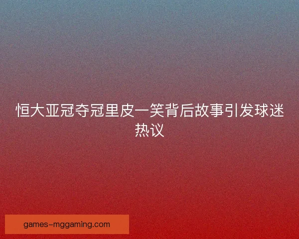 恒大亚冠夺冠里皮一笑背后故事引发球迷热议