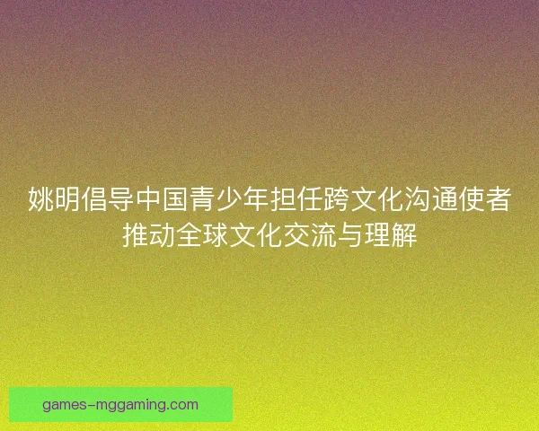 姚明倡导中国青少年担任跨文化沟通使者推动全球文化交流与理解