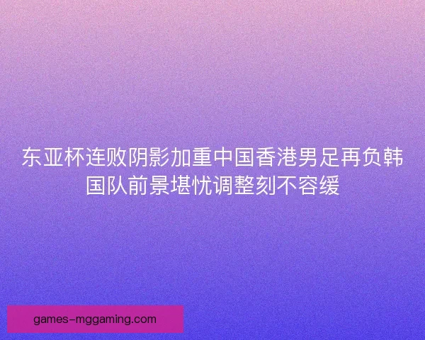 东亚杯连败阴影加重中国香港男足再负韩国队前景堪忧调整刻不容缓