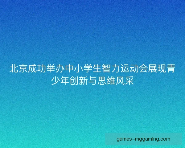北京成功举办中小学生智力运动会展现青少年创新与思维风采