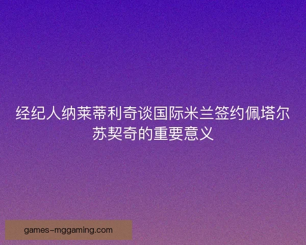 经纪人纳莱蒂利奇谈国际米兰签约佩塔尔苏契奇的重要意义 经纪人纳莱蒂利奇谈国际米兰签约佩塔尔苏契奇的重要意义